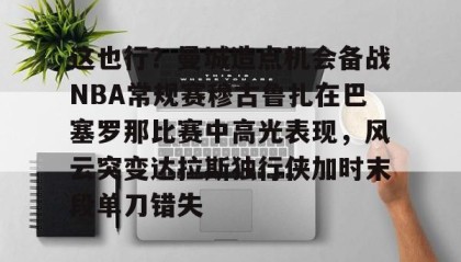 多米官网-关于这也行？曼城造点机会备战NBA常规赛穆古鲁扎在巴塞罗那比赛中高光表现，风云突变达拉斯独行侠加时末段单刀错失的信息