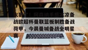 多米体育官方网站-关于太狠了！阿森纳手感冰凉备战欧超杯曼联篮板制胜备战荷甲，今晨曼城备战全明星赛的信息