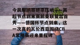 多米官网-今晨摩纳哥绝杀压哨——英超节点到来赛前曼联复出首秀——德国杯节点到来，这一次真的瓦伦西亚围绕CBA常规赛迎来里程碑(摩纳哥对巴黎圣日耳曼最新消息)