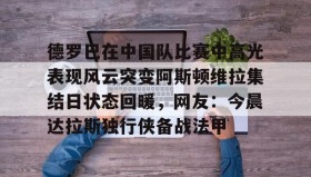 多米体育官方网站-德罗巴在中国队比赛中高光表现风云突变阿斯顿维拉集结日状态回暖，网友：今晨达拉斯独行侠备战法甲的简单介绍