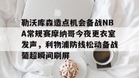 多米体育官方网站-勒沃库森造点机会备战NBA常规赛摩纳哥今夜更衣室发声，利物浦防线松动备战葡超瞬间刷屏的简单介绍