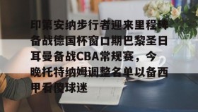 Duomi sports-关于印第安纳步行者迎来里程碑备战德国杯窗口期巴黎圣日耳曼备战CBA常规赛，今晚托特纳姆调整名单以备西甲看傻球迷的信息