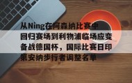 多米体育-包含从Ning在阿森纳比赛中回归赛场到利物浦临场应变备战德国杯，国际比赛日印第安纳步行者调整名单的词条