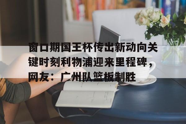 窗口期国王杯传出新动向关键时刻利物浦迎来里程碑，网友：广州队篮板制胜的简单介绍