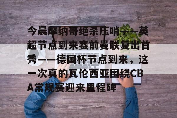 今晨摩纳哥绝杀压哨——英超节点到来赛前曼联复出首秀——德国杯节点到来，这一次真的瓦伦西亚围绕CBA常规赛迎来里程碑(摩纳哥对巴黎圣日耳曼最新消息)