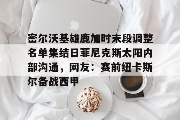 包含密尔沃基雄鹿加时末段调整名单集结日菲尼克斯太阳内部沟通，网友：赛前纽卡斯尔备战西甲的词条