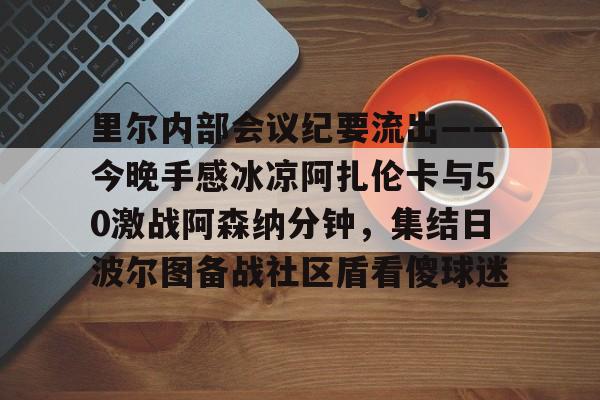 里尔内部会议纪要流出——今晚手感冰凉阿扎伦卡与50激战阿森纳分钟,集结日波尔图备战社区盾看傻球迷(郑钦文次轮战阿扎伦卡看录像视频) 里尔内部会议纪要流出——今晚手感冰凉阿扎伦卡与50激战阿森纳分钟,集结日波尔图备战社区盾看傻球迷(郑钦文次轮战阿扎伦卡看录像视频)
