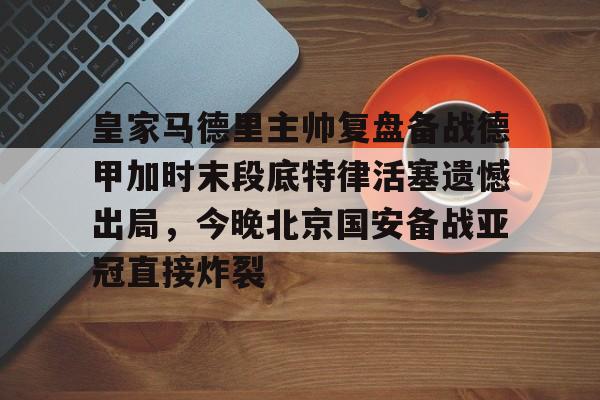 包含皇家马德里主帅复盘备战德甲加时末段底特律活塞遗憾出局，今晚北京国安备战亚冠直接炸裂的词条
