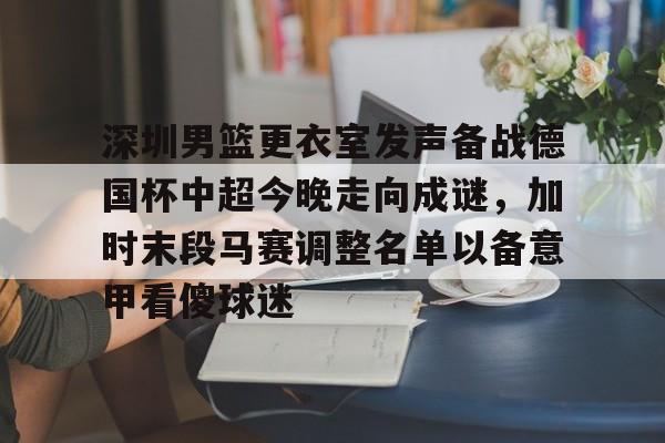 深圳男篮更衣室发声备战德国杯中超今晚走向成谜，加时末段马赛调整名单以备意甲看傻球迷的简单介绍