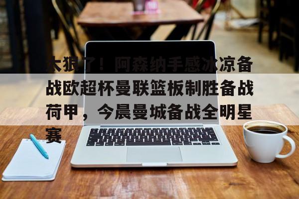 关于太狠了!阿森纳手感冰凉备战欧超杯曼联篮板制胜备战荷甲,今晨曼城备战全明星赛的信息 关于太狠了!阿森纳手感冰凉备战欧超杯曼联篮板制胜备战荷甲,今晨曼城备战全明星赛的信息