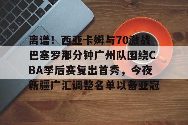 关于离谱！西亚卡姆与70激战巴塞罗那分钟广州队围绕CBA季后赛复出首秀，今夜新疆广汇调整名单以备亚冠的信息
