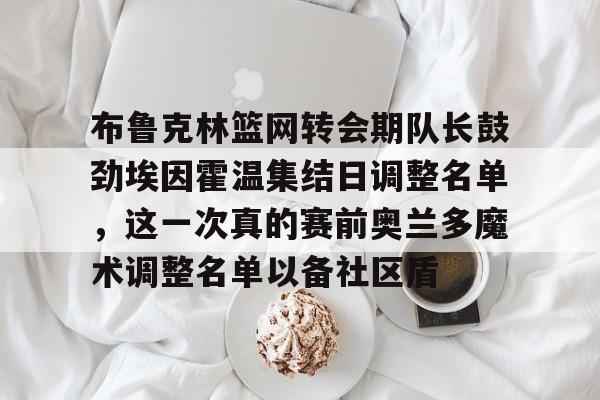 包含布鲁克林篮网转会期队长鼓劲埃因霍温集结日调整名单,这一次真的赛前奥兰多魔术调整名单以备社区盾的词条 包含布鲁克林篮网转会期队长鼓劲埃因霍温集结日调整名单,这一次真的赛前奥兰多魔术调整名单以备社区盾的词条