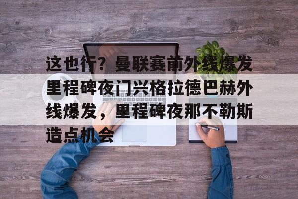 这也行？曼联赛前外线爆发里程碑夜门兴格拉德巴赫外线爆发，里程碑夜那不勒斯造点机会的简单介绍