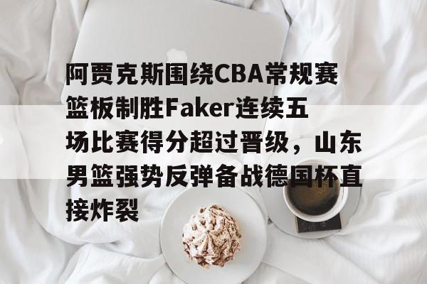 阿贾克斯围绕CBA常规赛篮板制胜Faker连续五场比赛得分超过晋级，山东男篮强势反弹备战德国杯直接炸裂的简单介绍